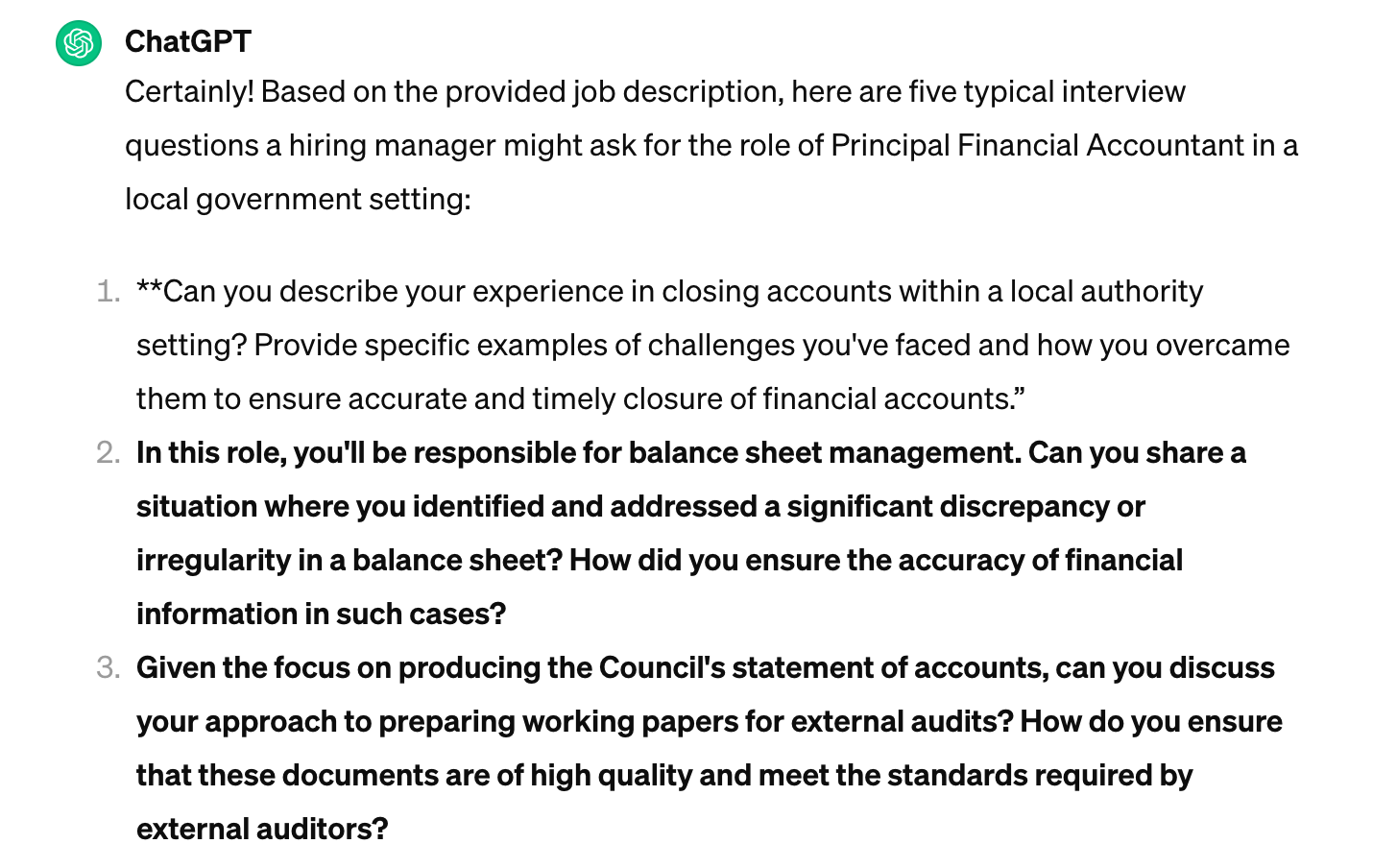 Screenshot of a ChatGPT response. Text: Certainly! Based on the provided job description, here are five typical interview questions a hiring manager might ask for the role of Principal Financial Accountant in a local government setting: **Can you describe your experience in closing accounts within a local authority setting? Provide specific examples of challenges you've faced and how you overcame them to ensure accurate and timely closure of financial accounts.** In this role, you'll be responsible for balance sheet management. Can you share a situation where you identified and addressed a significant discrepancy or irregularity in a balance sheet? How did you ensure the accuracy of financial information in such cases? Given the focus on producing the Council's statement of accounts, can you discuss your approach to preparing working papers for external audits? How do you ensure that these documents are of high quality and meet the standards required by external auditors?
